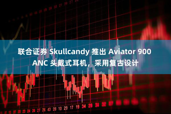联合证券 Skullcandy 推出 Aviator 900 ANC 头戴式耳机，采用复古设计