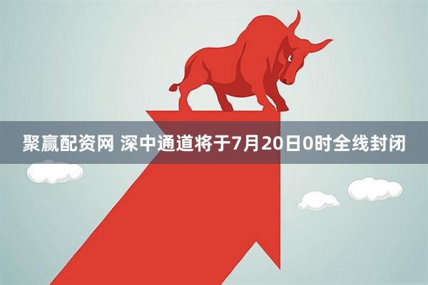 聚赢配资网 深中通道将于7月20日0时全线封闭