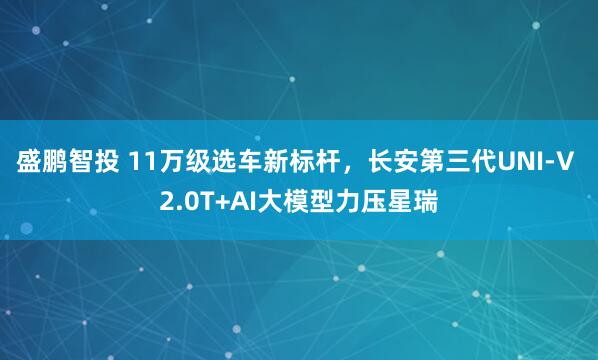 盛鹏智投 11万级选车新标杆，长安第三代UNI-V 2.0T+AI大模型力压星瑞