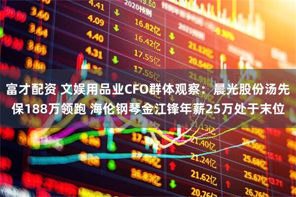 富才配资 文娱用品业CFO群体观察：晨光股份汤先保188万领跑 海伦钢琴金江锋年薪25万处于末位