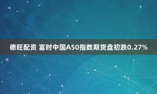 德旺配资 富时中国A50指数期货盘初跌0.27%