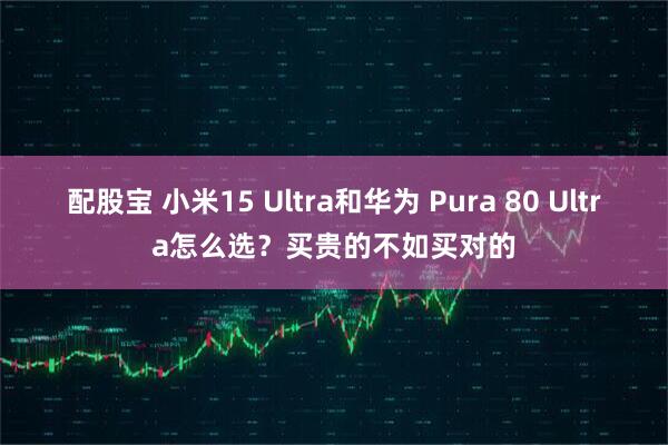 配股宝 小米15 Ultra和华为 Pura 80 Ultra怎么选？买贵的不如买对的