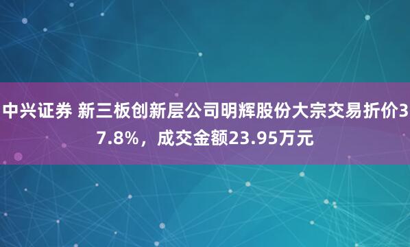 中兴证券 新三板创新层公司明辉股份大宗交易折价37.8%，成交金额23.95万元