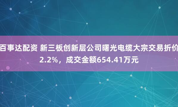 百事达配资 新三板创新层公司曙光电缆大宗交易折价2.2%，成交金额654.41万元