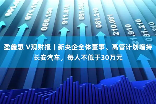 盈鑫惠 V观财报｜新央企全体董事、高管计划增持长安汽车，每人不低于30万元