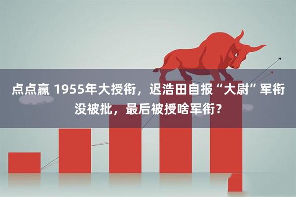 点点赢 1955年大授衔，迟浩田自报“大尉”军衔没被批，最后被授啥军衔？
