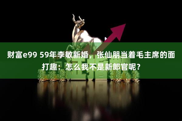 财富e99 59年李敏新婚，张仙朋当着毛主席的面打趣：怎么我不是新郎官呢？