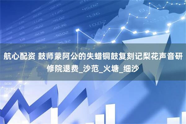 航心配资 鼓师蒙阿公的失蜡铜鼓复刻记梨花声音研修院退费_沙范_火塘_细沙