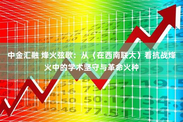 中金汇融 烽火弦歌：从〈在西南联大〉看抗战烽火中的学术坚守与革命火种