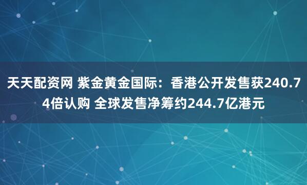 天天配资网 紫金黄金国际：香港公开发售获240.74倍认购 全球发售净筹约244.7亿港元