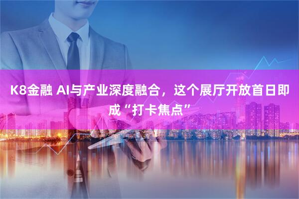 K8金融 AI与产业深度融合，这个展厅开放首日即成“打卡焦点”