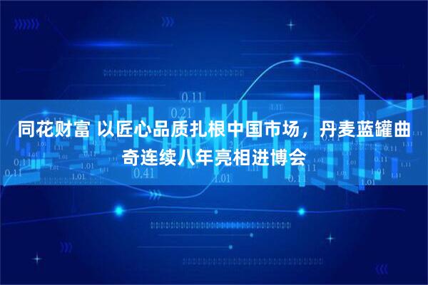 同花财富 以匠心品质扎根中国市场，丹麦蓝罐曲奇连续八年亮相进博会